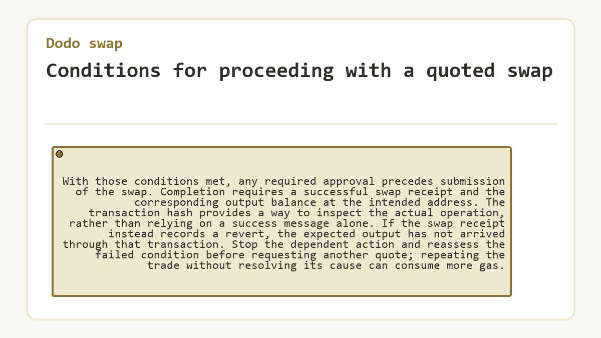 Conditions for proceeding with a quoted swap: With those conditions met, any required approval precedes submission of the swap. Completion requires a successful swap receipt and the corresponding output balance at the intended address. The transaction hash provides a way to inspect the actual operation, rather than relying on a success message alone. If the swap receipt instead records a revert, the expected output has not arrived through that transaction. Stop the dependent action and reassess the failed condition before requesting another quote; repeating the trade without resolving its cause can consume more gas.